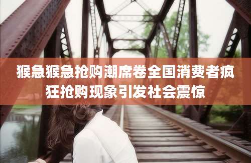猴急猴急抢购潮席卷全国消费者疯狂抢购现象引发社会震惊