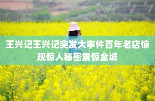 王兴记王兴记突发大事件百年老店惊现惊人秘密震惊全城