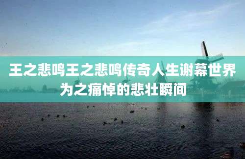 王之悲鸣王之悲鸣传奇人生谢幕世界为之痛悼的悲壮瞬间