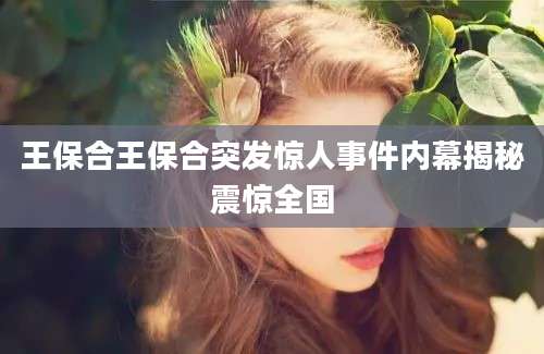 王保合王保合突发惊人事件内幕揭秘震惊全国