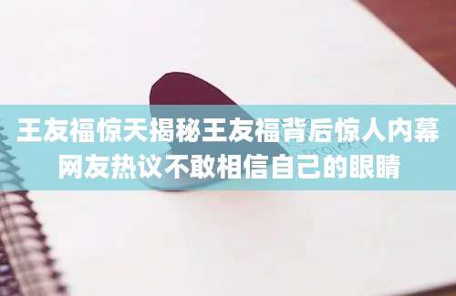 王友福惊天揭秘王友福背后惊人内幕网友热议不敢相信自己的眼睛