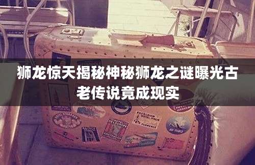 狮龙惊天揭秘神秘狮龙之谜曝光古老传说竟成现实