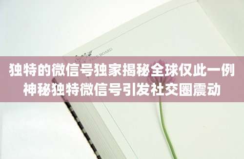 独特的微信号独家揭秘全球仅此一例神秘独特微信号引发社交圈震动