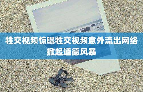 牲交视频惊曝牲交视频意外流出网络掀起道德风暴