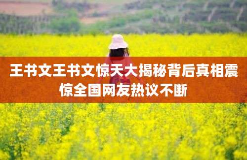 王书文王书文惊天大揭秘背后真相震惊全国网友热议不断