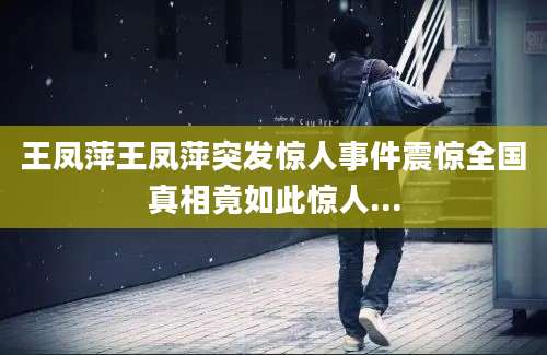 王凤萍王凤萍突发惊人事件震惊全国真相竟如此惊人...