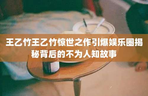 王乙竹王乙竹惊世之作引爆娱乐圈揭秘背后的不为人知故事