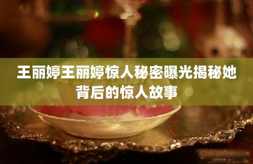 王丽婷王丽婷惊人秘密曝光揭秘她背后的惊人故事