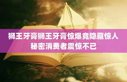 狮王牙膏狮王牙膏惊爆竟隐藏惊人秘密消费者震惊不已
