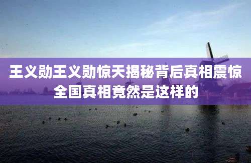王义勋王义勋惊天揭秘背后真相震惊全国真相竟然是这样的
