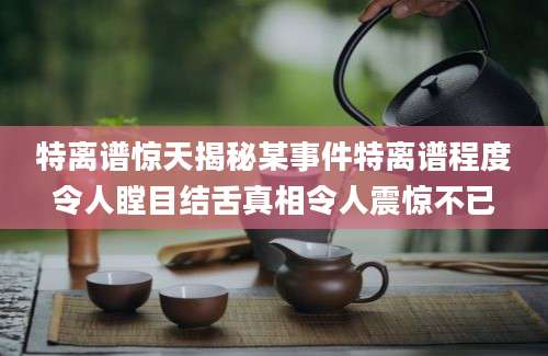 特离谱惊天揭秘某事件特离谱程度令人瞠目结舌真相令人震惊不已