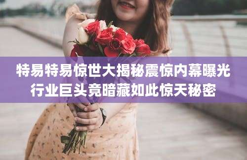 特易特易惊世大揭秘震惊内幕曝光行业巨头竟暗藏如此惊天秘密