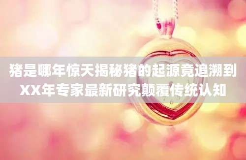 猪是哪年惊天揭秘猪的起源竟追溯到XX年专家最新研究颠覆传统认知