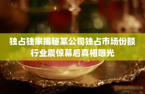独占独家揭秘某公司独占市场份额行业震惊幕后真相曝光