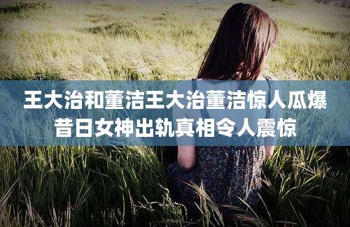 王大治和董洁王大治董洁惊人瓜爆昔日女神出轨真相令人震惊