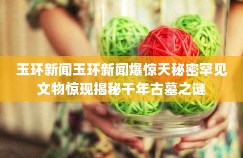 玉环新闻玉环新闻爆惊天秘密罕见文物惊现揭秘千年古墓之谜