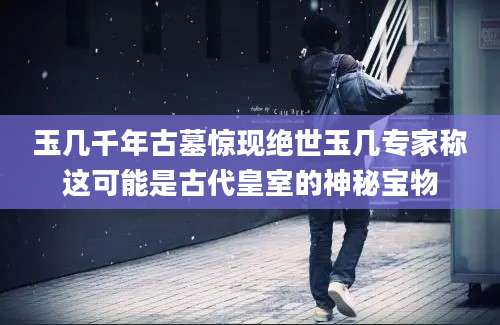 玉几千年古墓惊现绝世玉几专家称这可能是古代皇室的神秘宝物