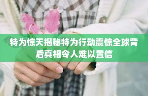 特为惊天揭秘特为行动震惊全球背后真相令人难以置信