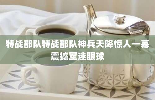 特战部队特战部队神兵天降惊人一幕震撼军迷眼球