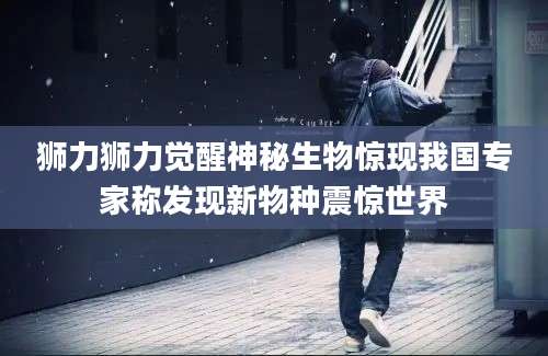 狮力狮力觉醒神秘生物惊现我国专家称发现新物种震惊世界
