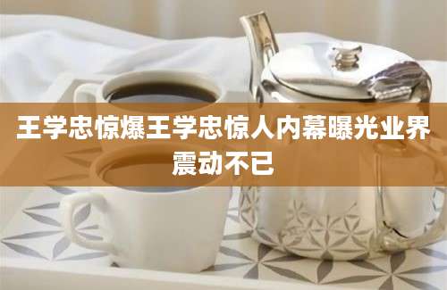 王学忠惊爆王学忠惊人内幕曝光业界震动不已