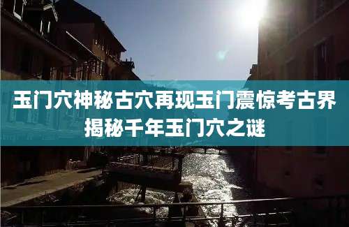 玉门穴神秘古穴再现玉门震惊考古界揭秘千年玉门穴之谜