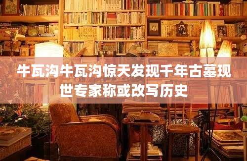 牛瓦沟牛瓦沟惊天发现千年古墓现世专家称或改写历史