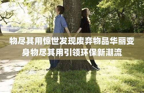 物尽其用惊世发现废弃物品华丽变身物尽其用引领环保新潮流
