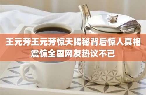 王元芳王元芳惊天揭秘背后惊人真相震惊全国网友热议不已
