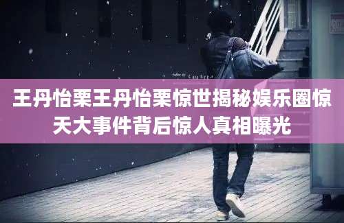 王丹怡栗王丹怡栗惊世揭秘娱乐圈惊天大事件背后惊人真相曝光