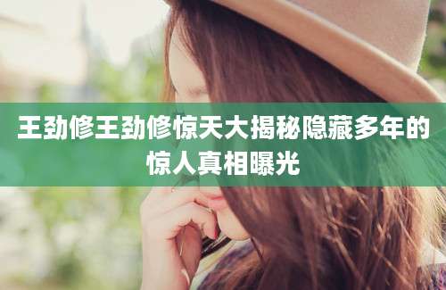 王劲修王劲修惊天大揭秘隐藏多年的惊人真相曝光