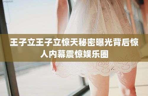 王子立王子立惊天秘密曝光背后惊人内幕震惊娱乐圈