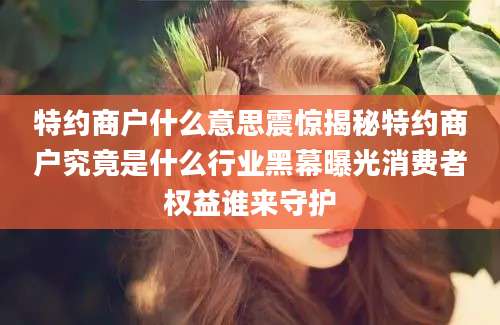特约商户什么意思震惊揭秘特约商户究竟是什么行业黑幕曝光消费者权益谁来守护