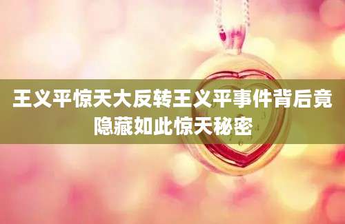 王义平惊天大反转王义平事件背后竟隐藏如此惊天秘密