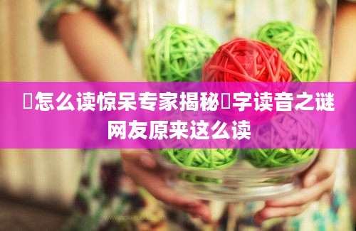 牪怎么读惊呆专家揭秘牪字读音之谜网友原来这么读