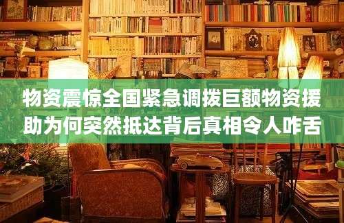 物资震惊全国紧急调拨巨额物资援助为何突然抵达背后真相令人咋舌