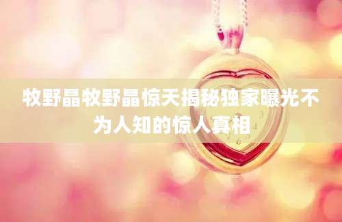 牧野晶牧野晶惊天揭秘独家曝光不为人知的惊人真相