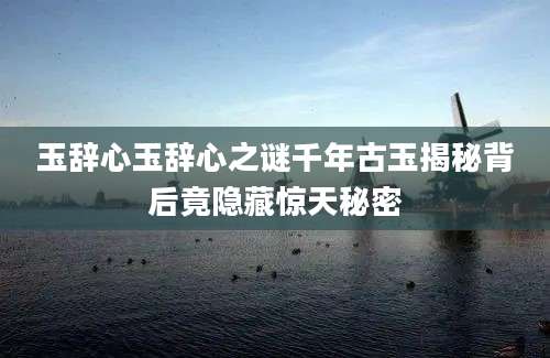 玉辞心玉辞心之谜千年古玉揭秘背后竟隐藏惊天秘密