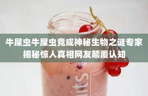 牛屎虫牛屎虫竟成神秘生物之谜专家揭秘惊人真相网友颠覆认知
