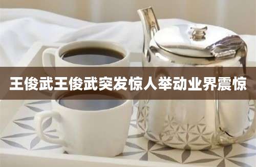 王俊武王俊武突发惊人举动业界震惊