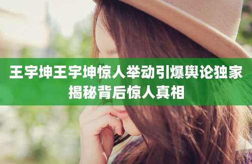 王宇坤王宇坤惊人举动引爆舆论独家揭秘背后惊人真相