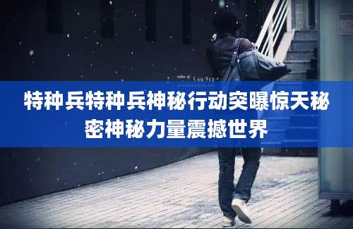 特种兵特种兵神秘行动突曝惊天秘密神秘力量震撼世界