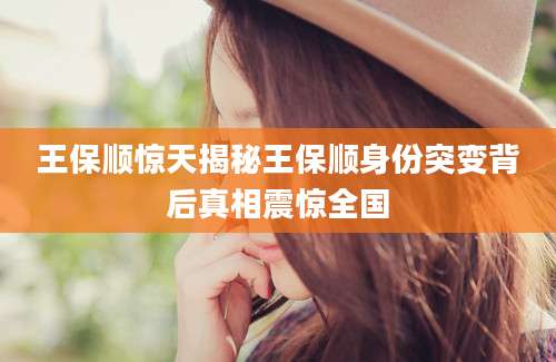 王保顺惊天揭秘王保顺身份突变背后真相震惊全国