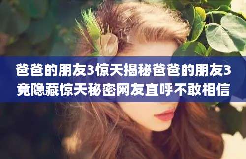 爸爸的朋友3惊天揭秘爸爸的朋友3竟隐藏惊天秘密网友直呼不敢相信