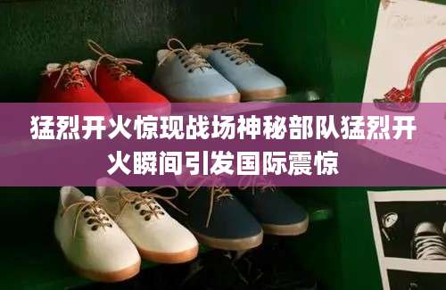猛烈开火惊现战场神秘部队猛烈开火瞬间引发国际震惊