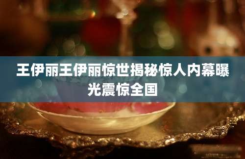 王伊丽王伊丽惊世揭秘惊人内幕曝光震惊全国