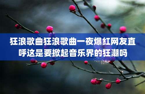 狂浪歌曲狂浪歌曲一夜爆红网友直呼这是要掀起音乐界的狂潮吗