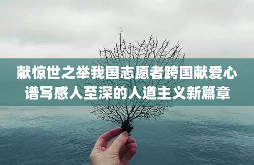 献惊世之举我国志愿者跨国献爱心谱写感人至深的人道主义新篇章