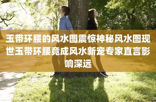 玉带环腰的风水图震惊神秘风水图现世玉带环腰竟成风水新宠专家直言影响深远