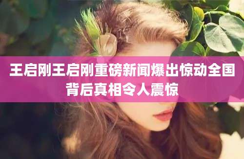 王启刚王启刚重磅新闻爆出惊动全国背后真相令人震惊